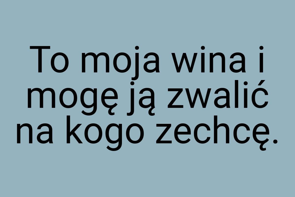 To moja wina i mogę ją zwalić na kogo zechcę