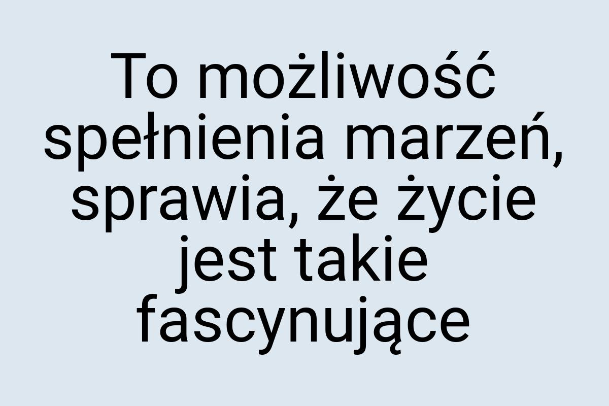 To możliwość spełnienia marzeń, sprawia, że życie jest