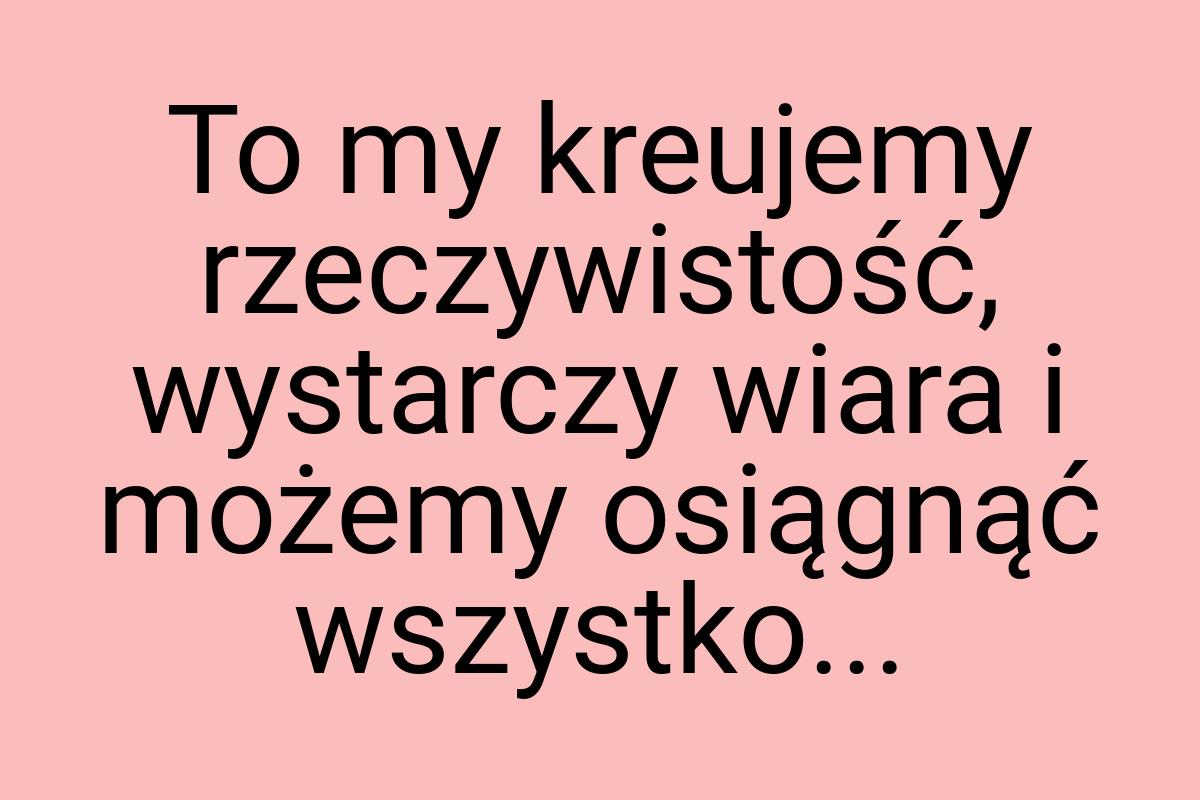 To my kreujemy rzeczywistość, wystarczy wiara i możemy