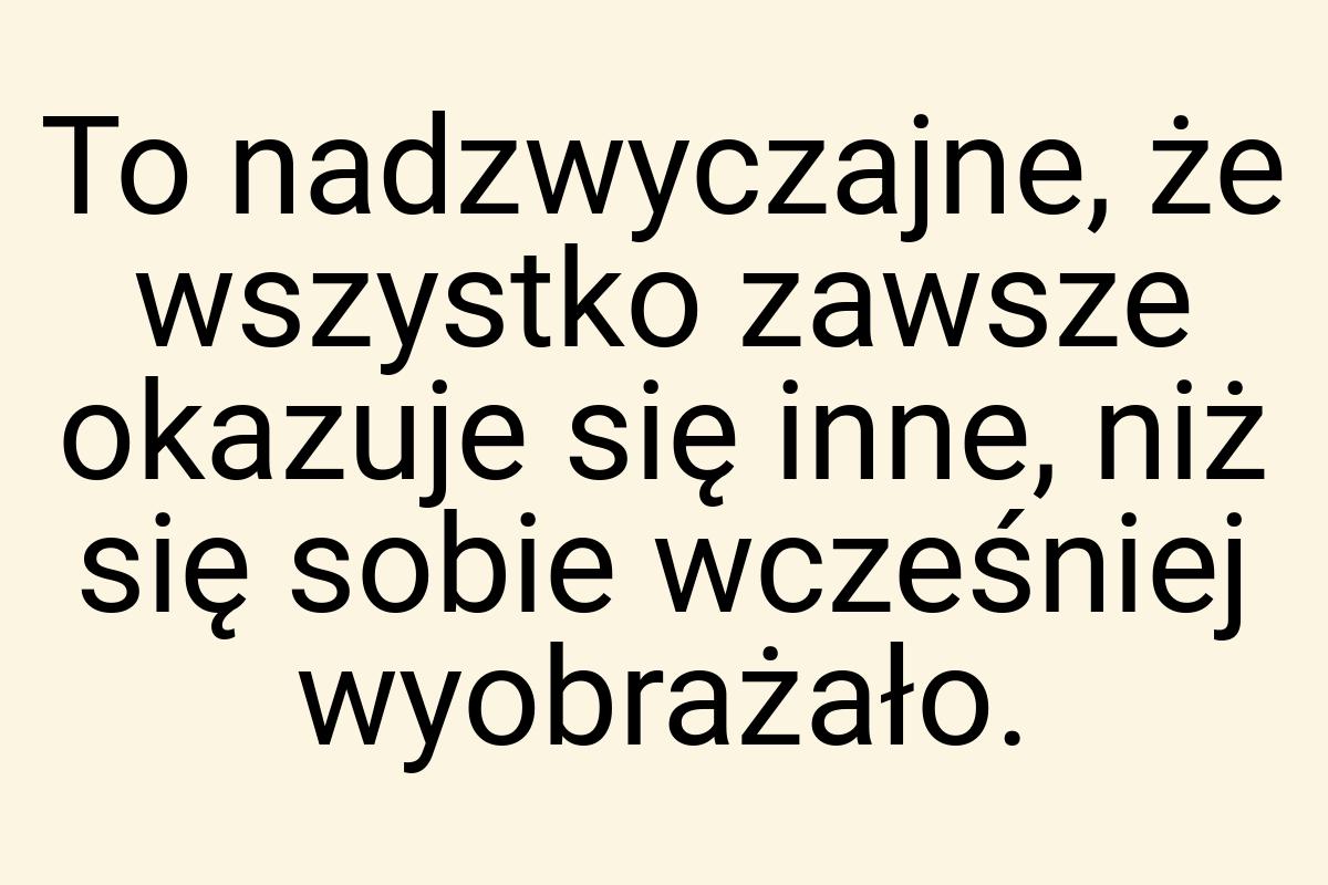 To nadzwyczajne, że wszystko zawsze okazuje się inne, niż