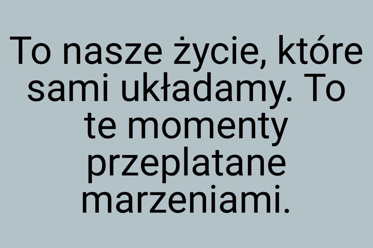 To nasze życie, które sami układamy. To te momenty