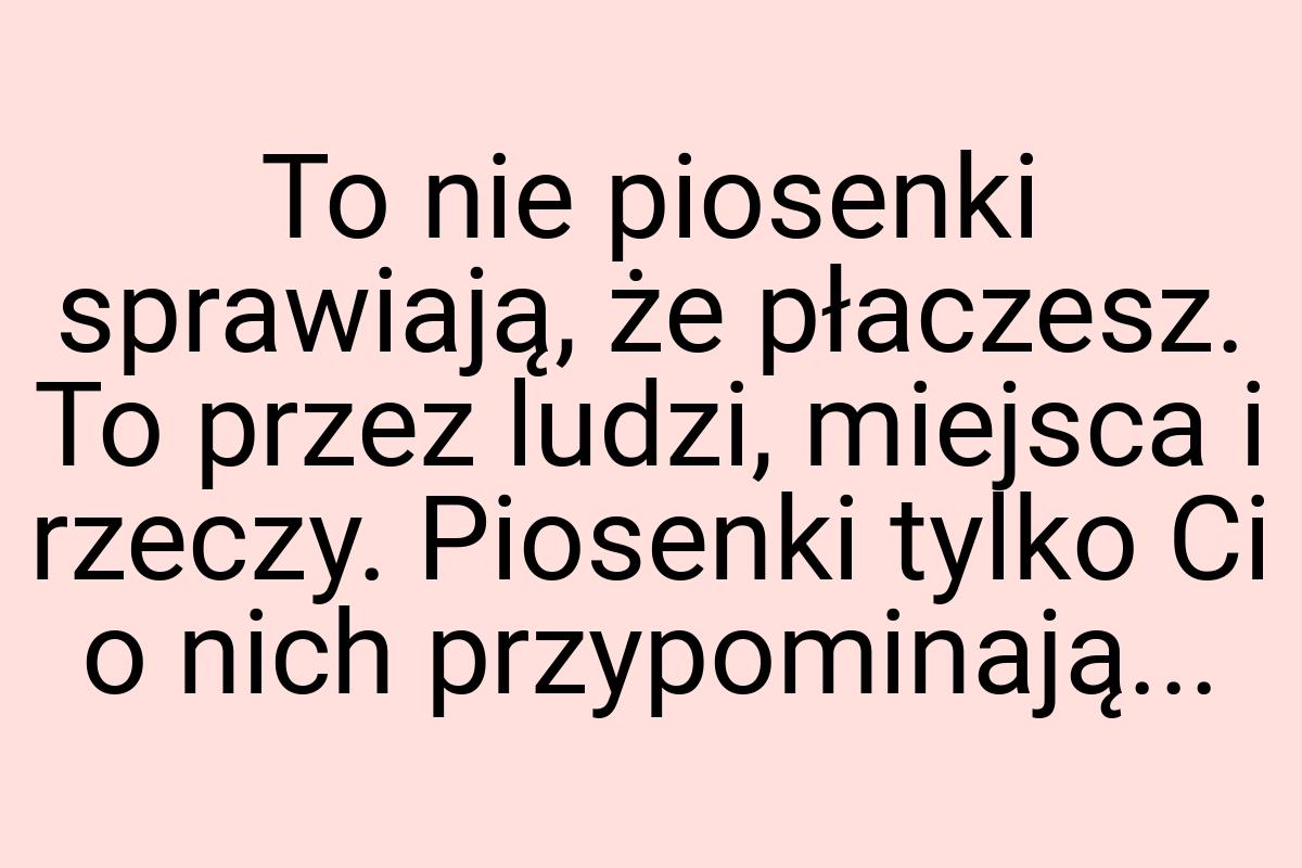 To nie piosenki sprawiają, że płaczesz. To przez ludzi