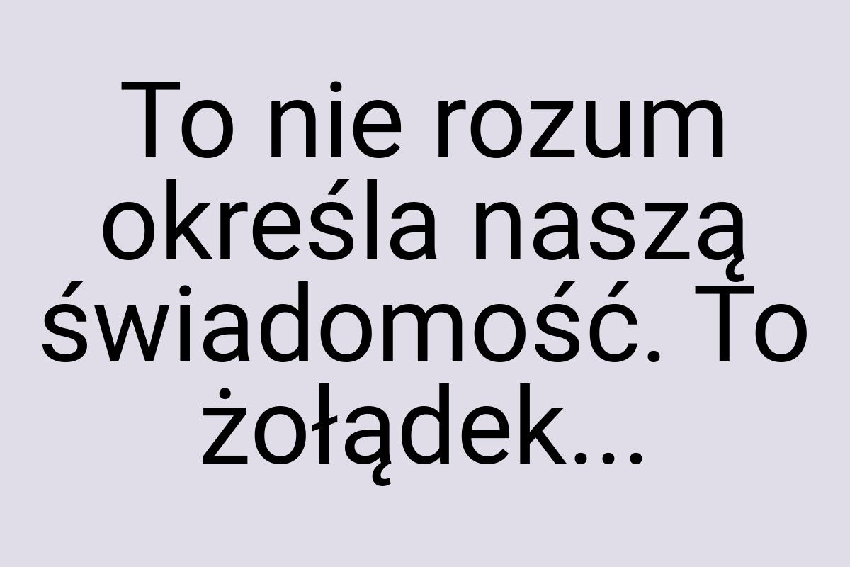 To nie rozum określa naszą świadomość. To żołądek