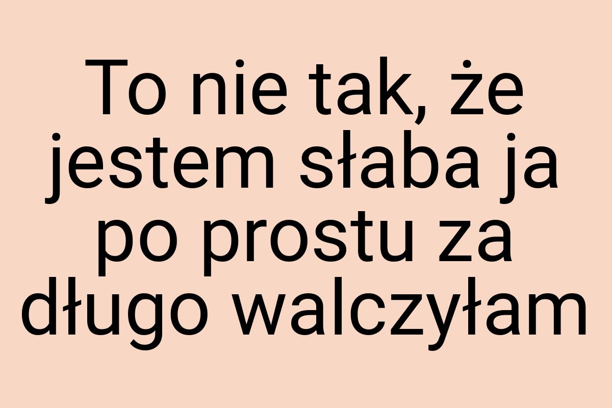 To nie tak, że jestem słaba ja po prostu za długo walczyłam