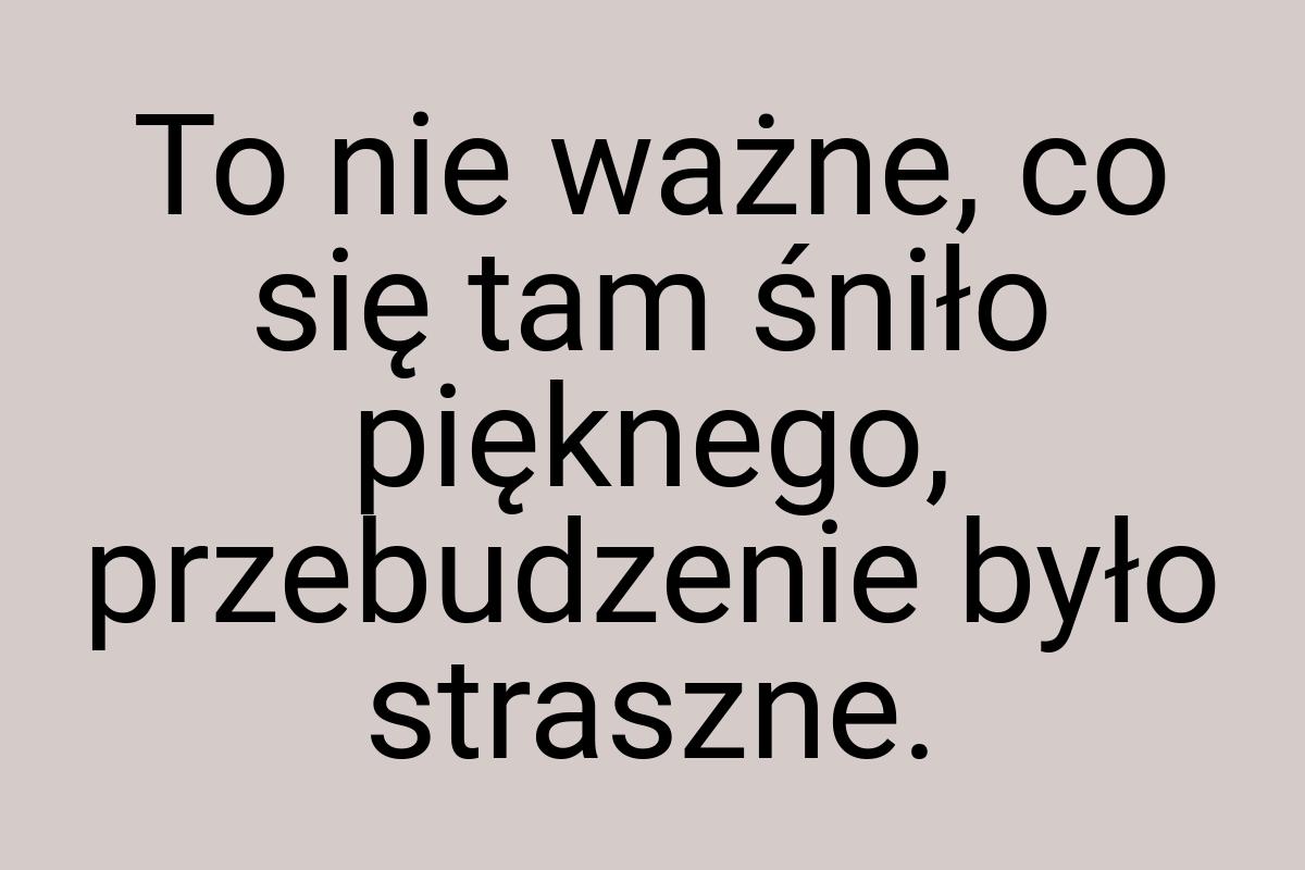 To nie ważne, co się tam śniło pięknego, przebudzenie było