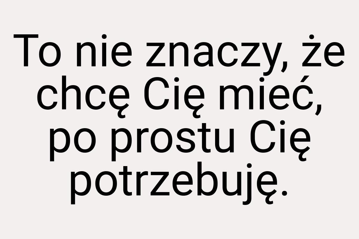 To nie znaczy, że chcę Cię mieć, po prostu Cię potrzebuję