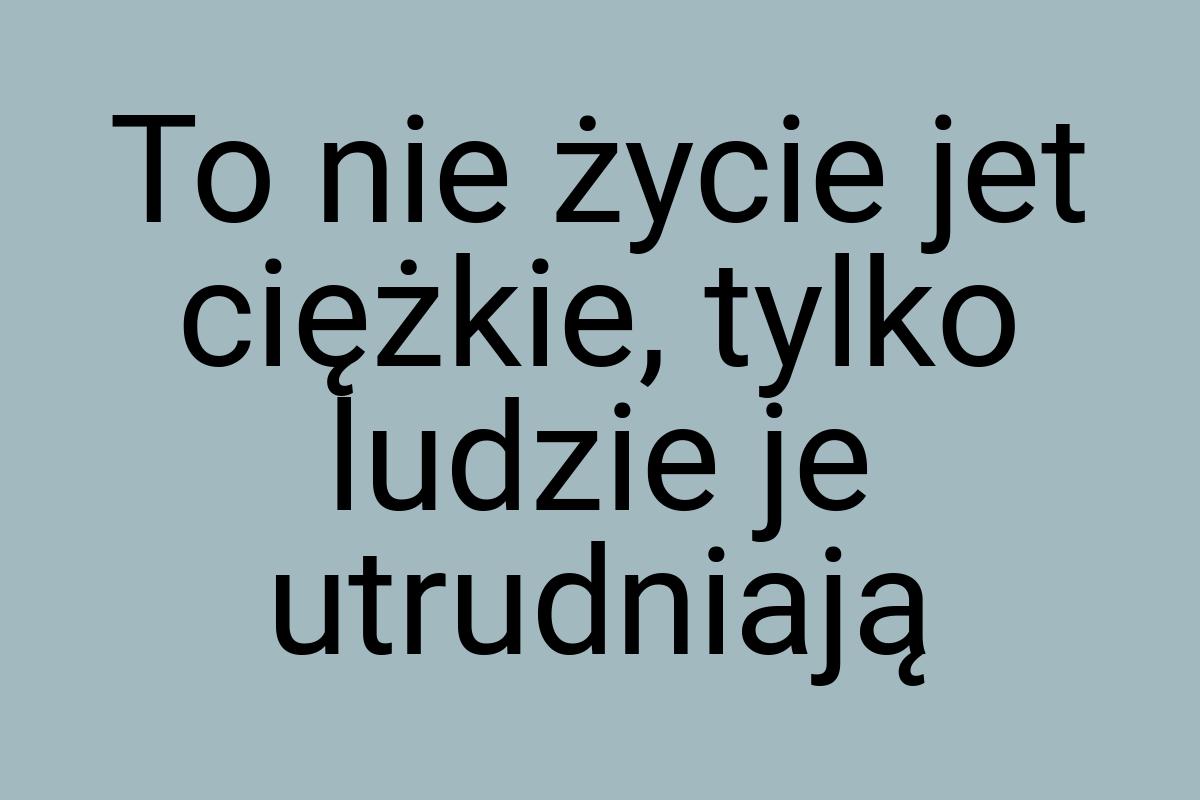 To nie życie jet ciężkie, tylko ludzie je utrudniają