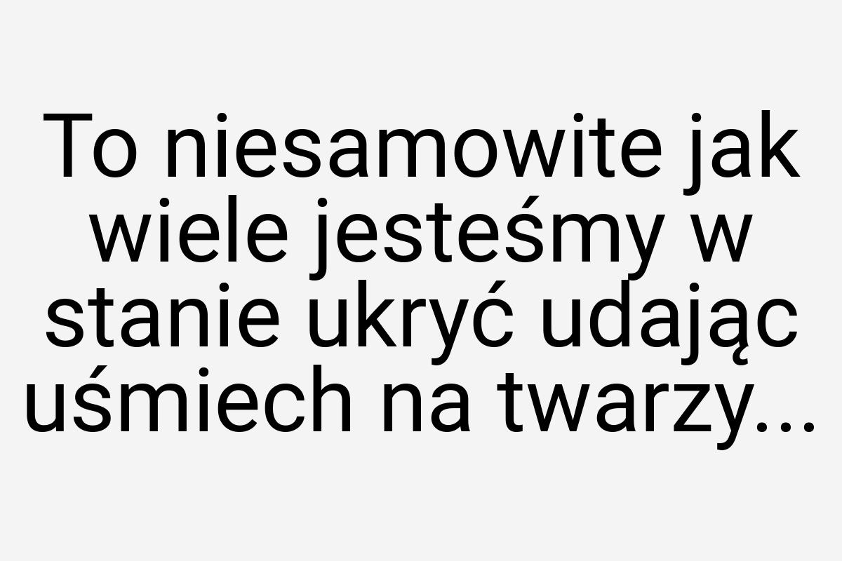 To niesamowite jak wiele jesteśmy w stanie ukryć udając