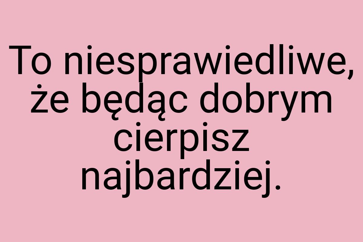 To niesprawiedliwe, że będąc dobrym cierpisz najbardziej