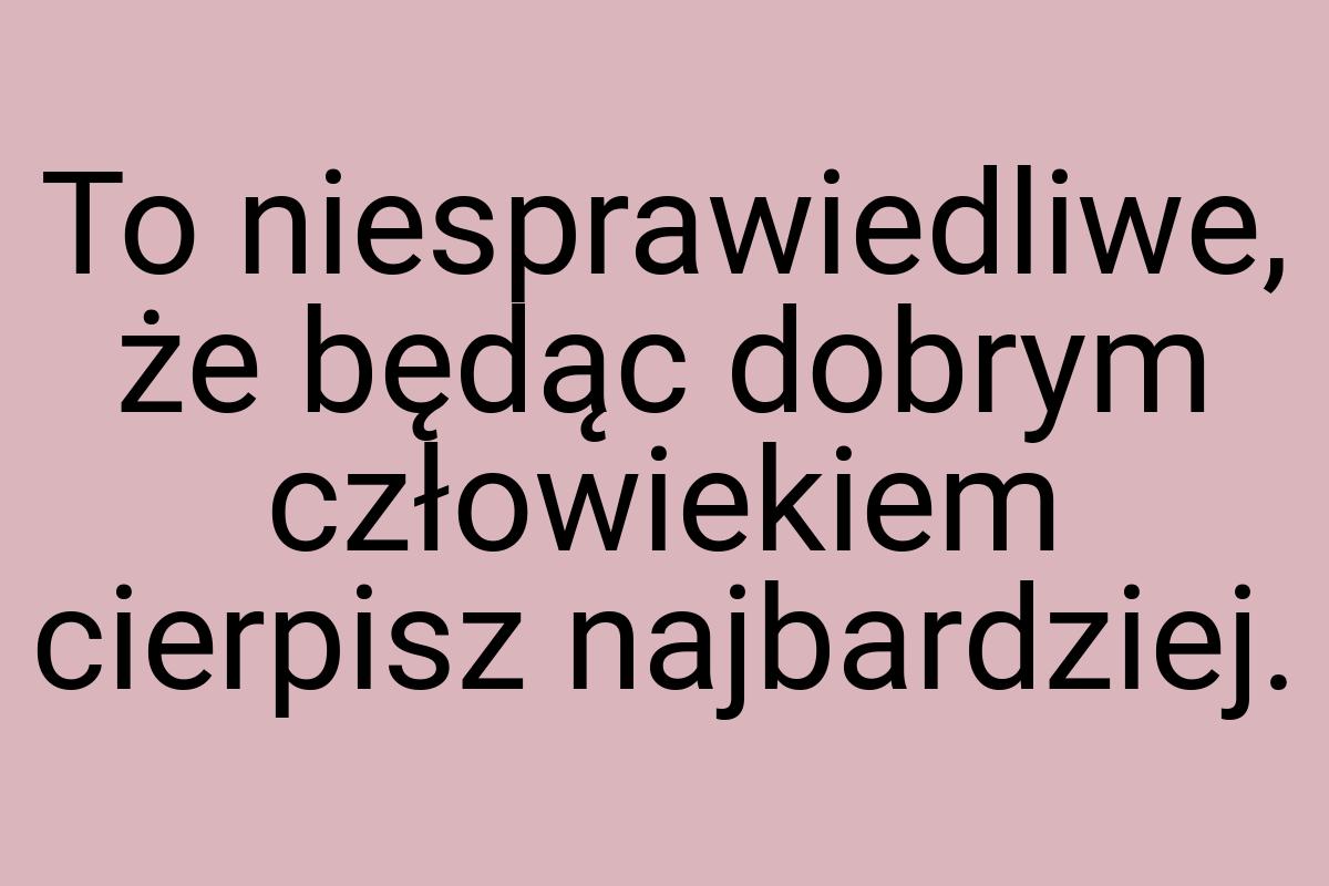 To niesprawiedliwe, że będąc dobrym człowiekiem cierpisz