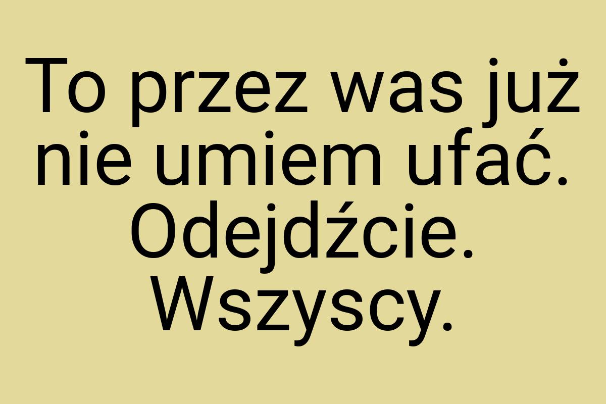 To przez was już nie umiem ufać. Odejdźcie. Wszyscy