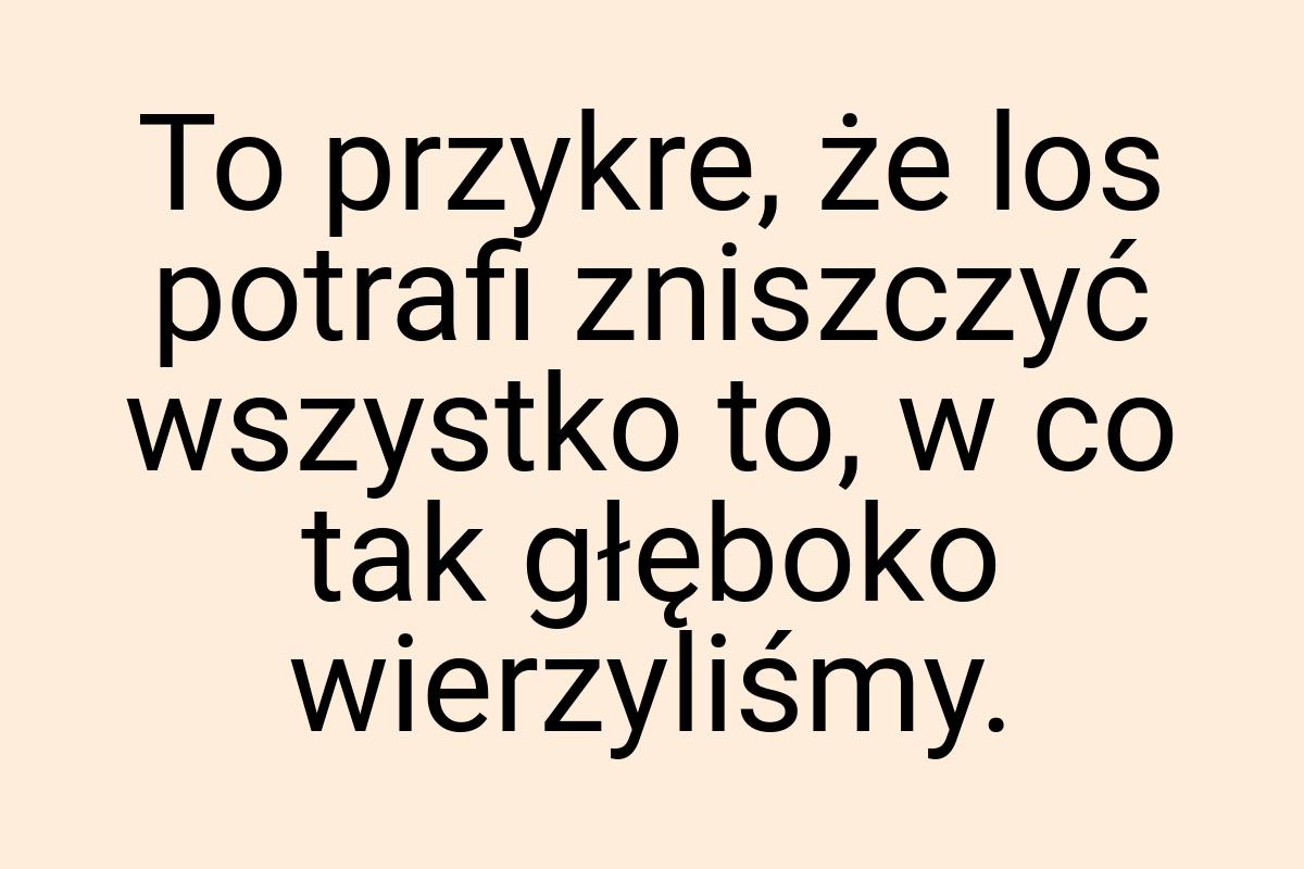 To przykre, że los potrafi zniszczyć wszystko to, w co tak