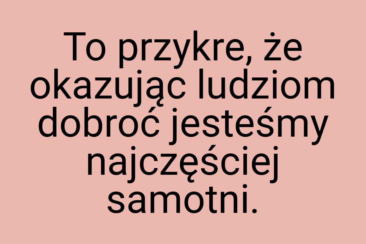 To przykre, że okazując ludziom dobroć jesteśmy najczęściej