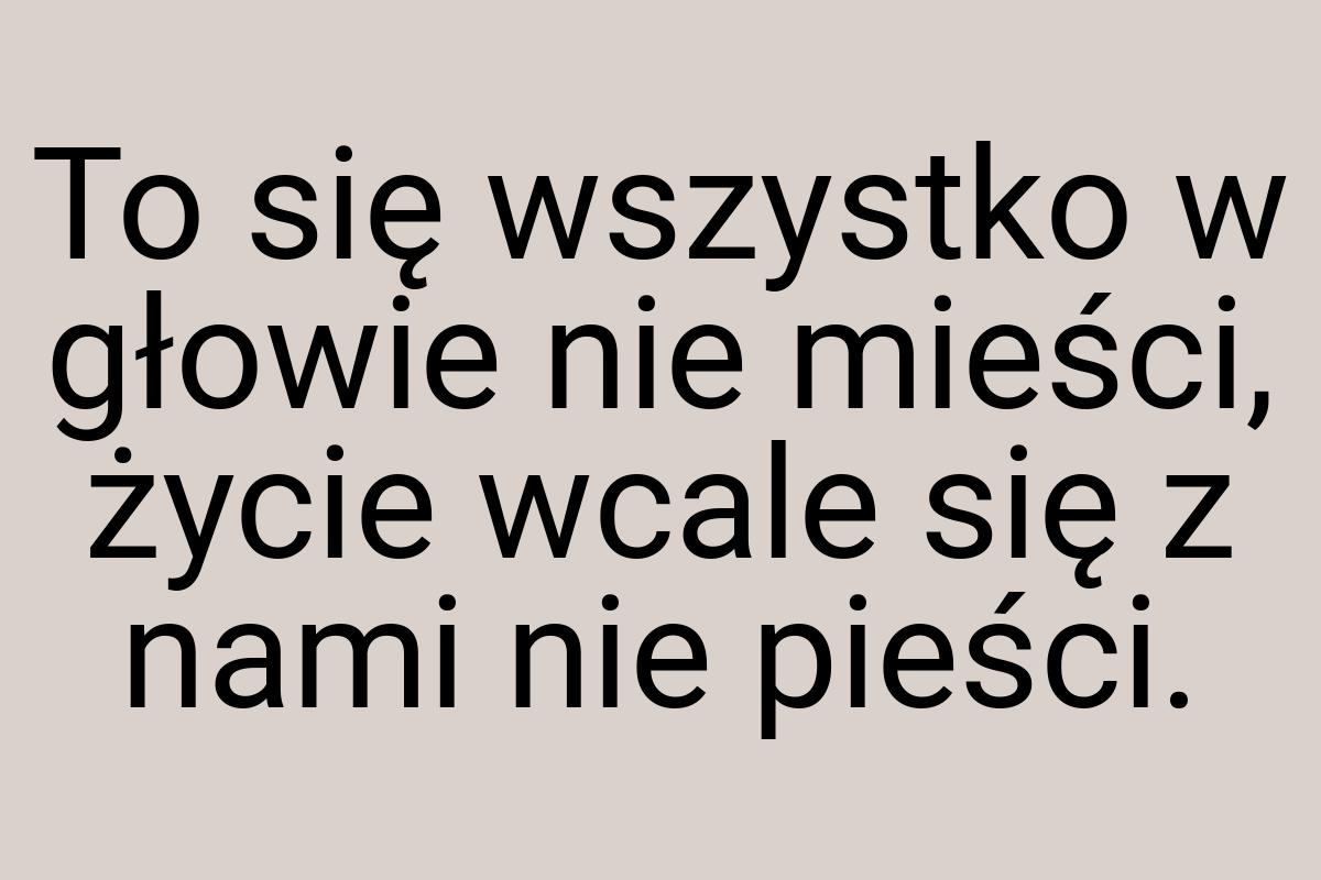 To się wszystko w głowie nie mieści, życie wcale się z nami