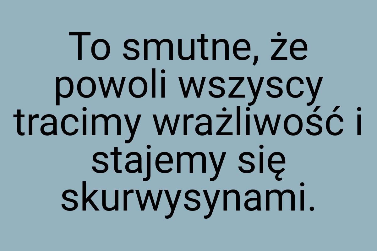 To smutne, że powoli wszyscy tracimy wrażliwość i stajemy