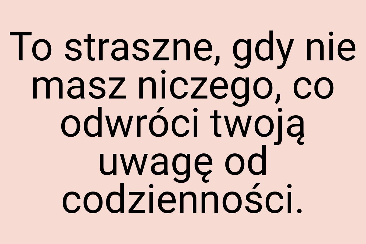 To straszne, gdy nie masz niczego, co odwróci twoją uwagę