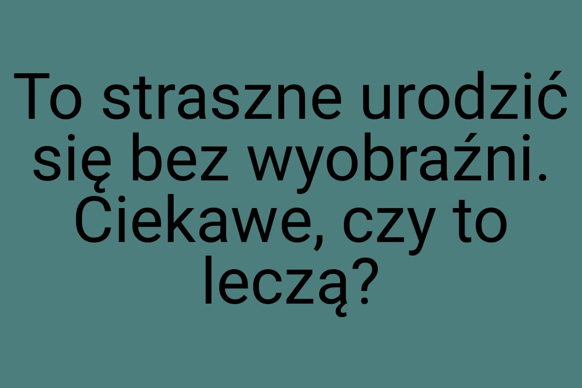 To straszne urodzić się bez wyobraźni. Ciekawe, czy to