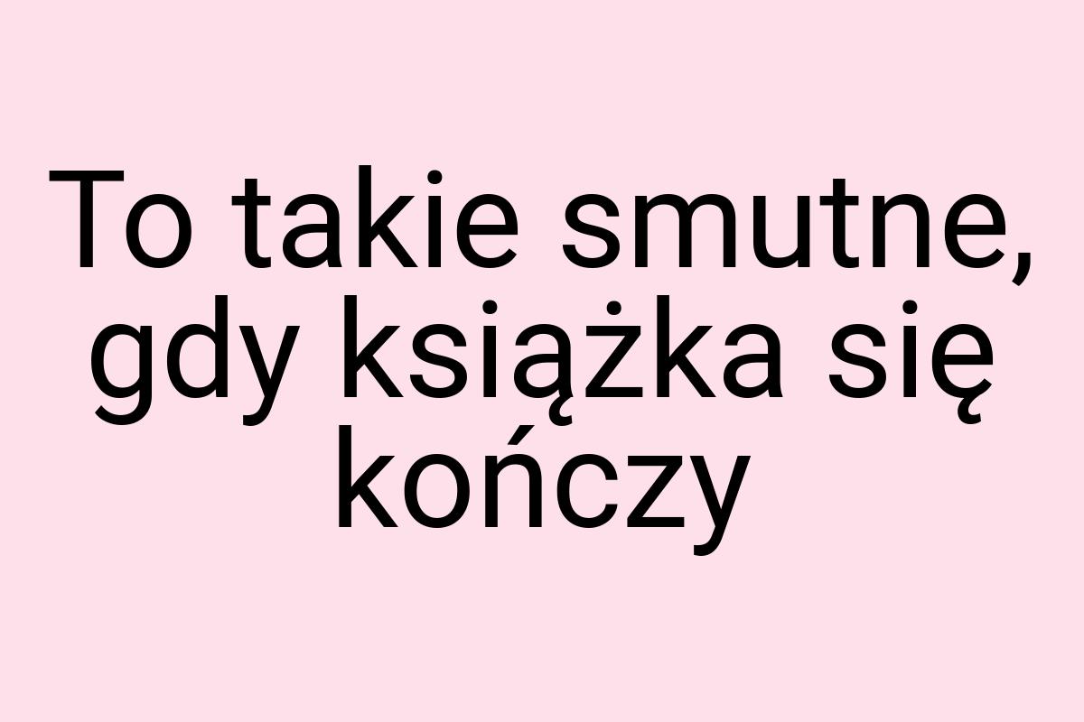 To takie smutne, gdy książka się kończy