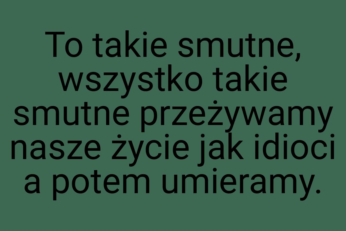 To takie smutne, wszystko takie smutne przeżywamy nasze