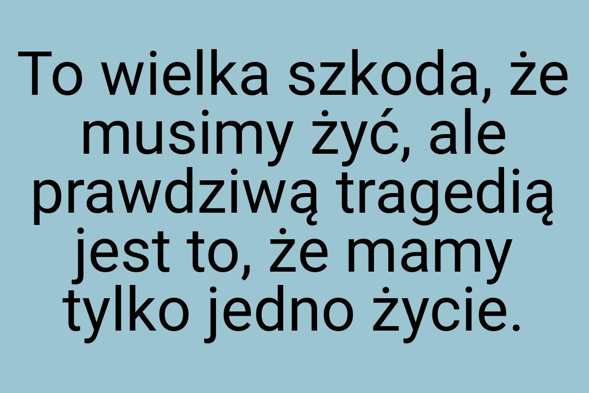 To wielka szkoda, że musimy żyć, ale prawdziwą tragedią