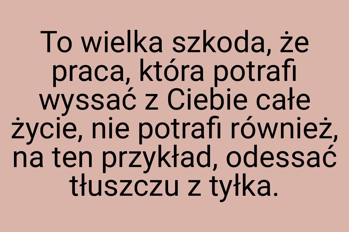 To wielka szkoda, że praca, która potrafi wyssać z Ciebie