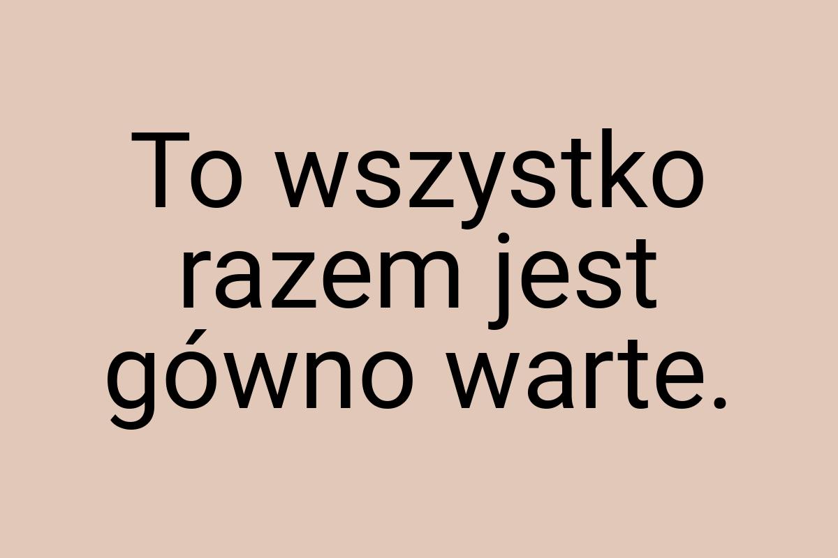 To wszystko razem jest gówno warte