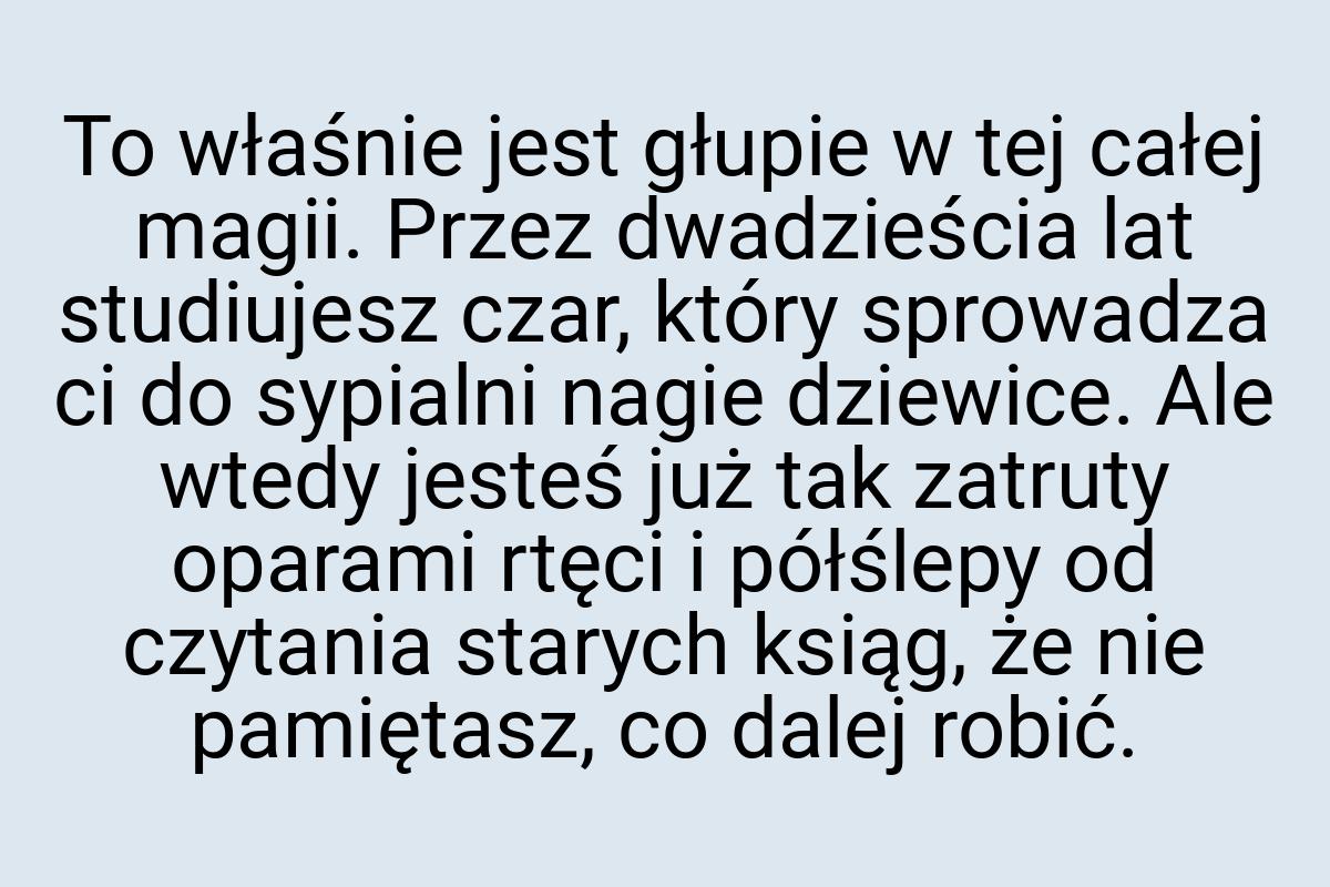 To właśnie jest głupie w tej całej magii. Przez dwadzieścia