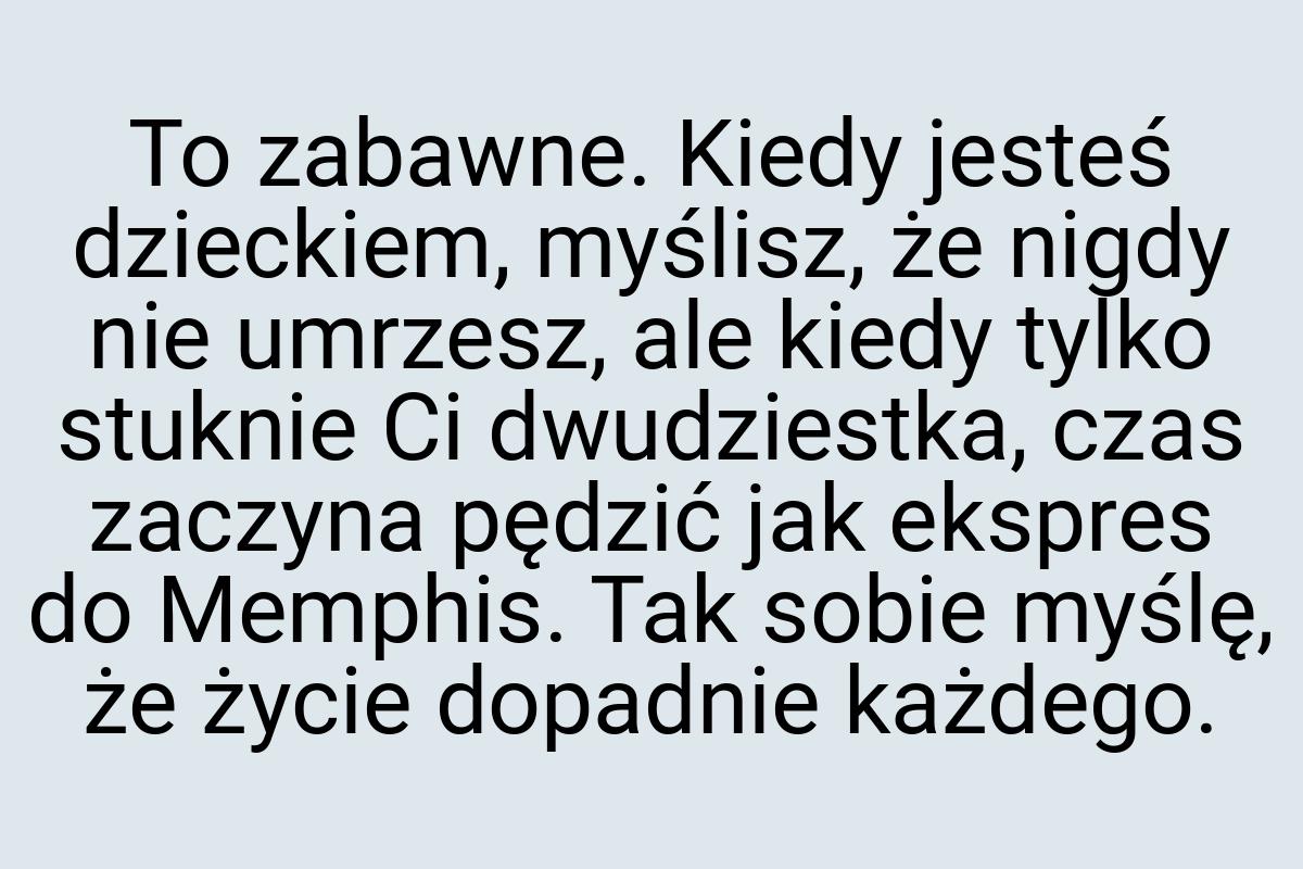 To zabawne. Kiedy jesteś dzieckiem, myślisz, że nigdy nie