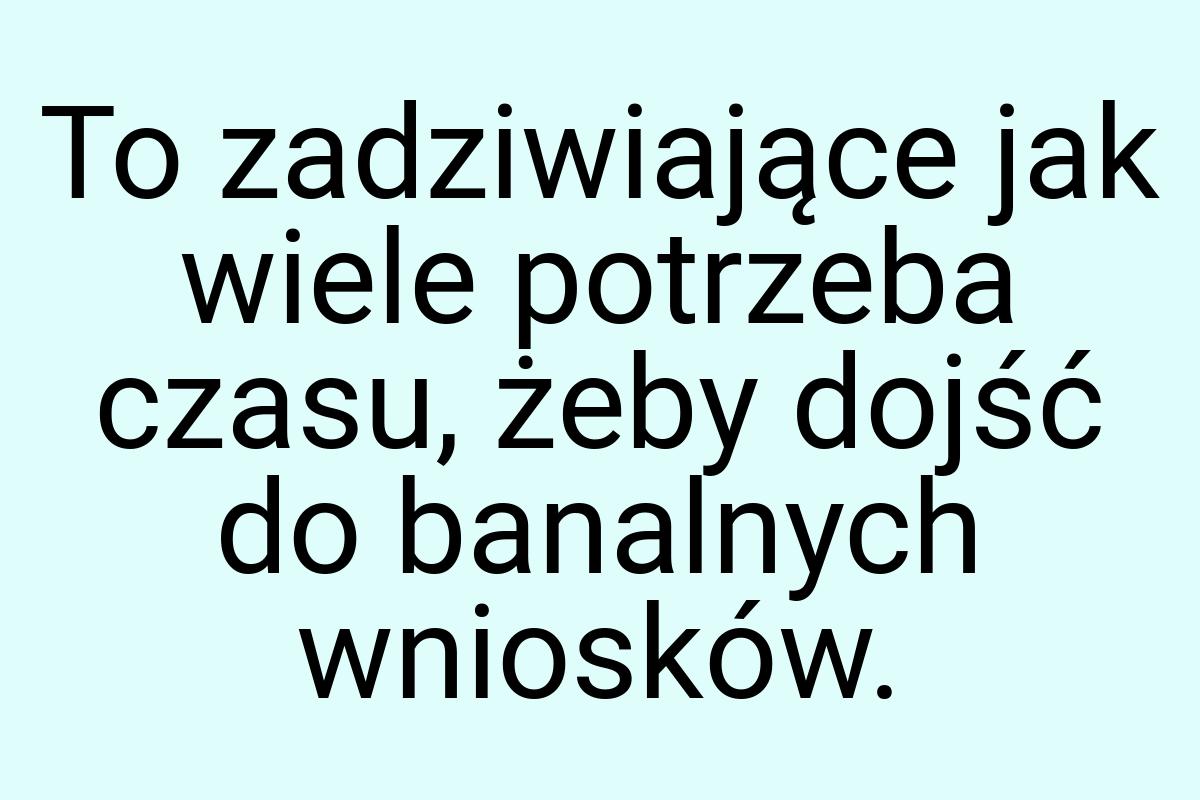 To zadziwiające jak wiele potrzeba czasu, żeby dojść do