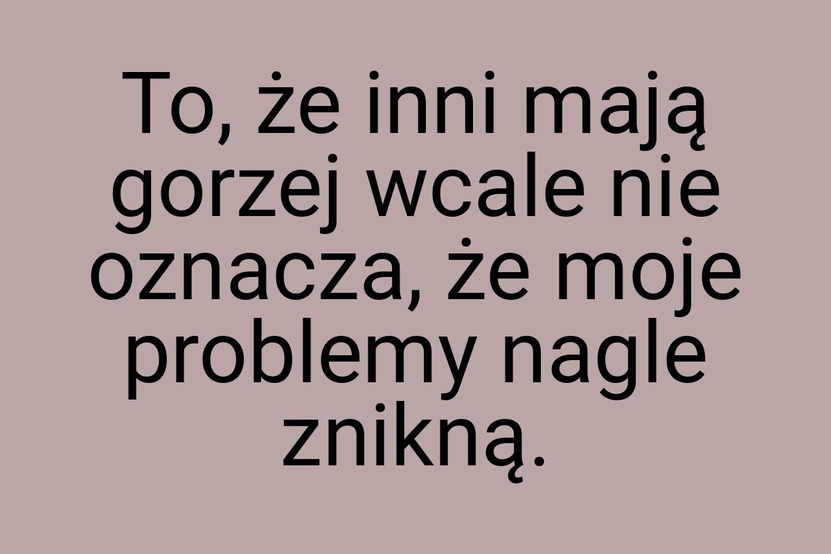 To, że inni mają gorzej wcale nie oznacza, że moje problemy