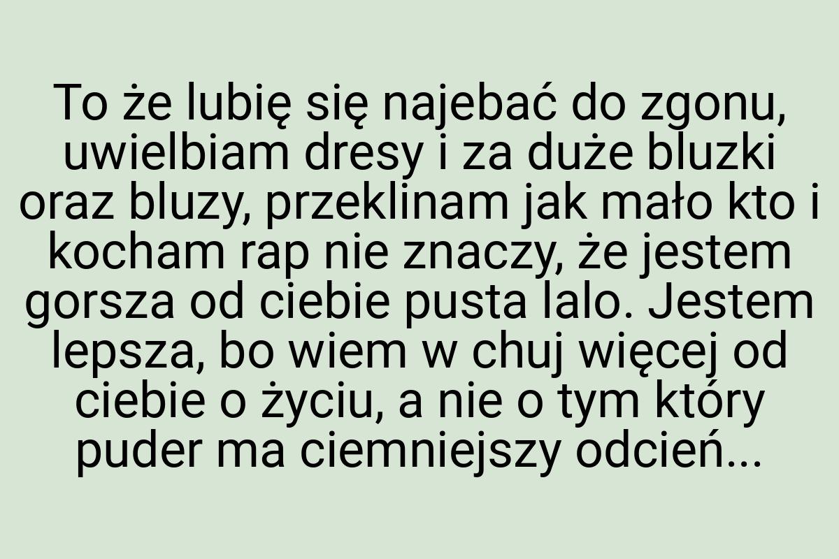 To że lubię się najebać do zgonu, uwielbiam dresy i za duże