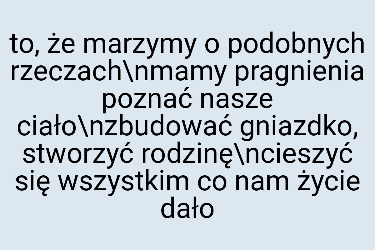 To, że marzymy o podobnych rzeczach\nmamy pragnienia poznać