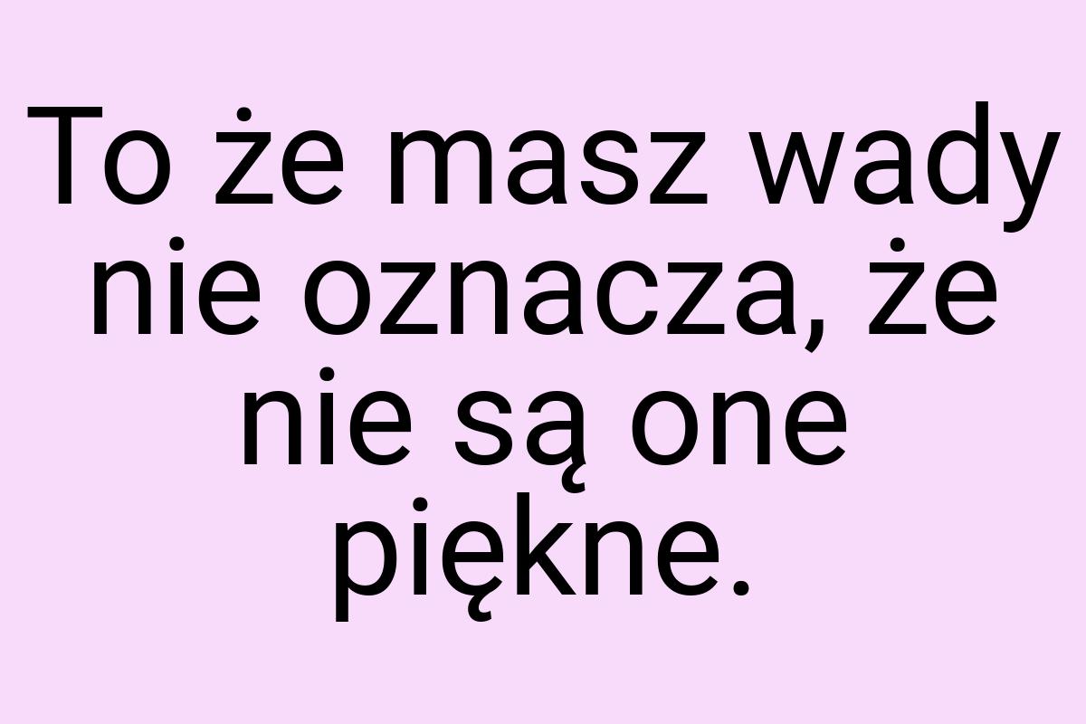 To że masz wady nie oznacza, że nie są one piękne