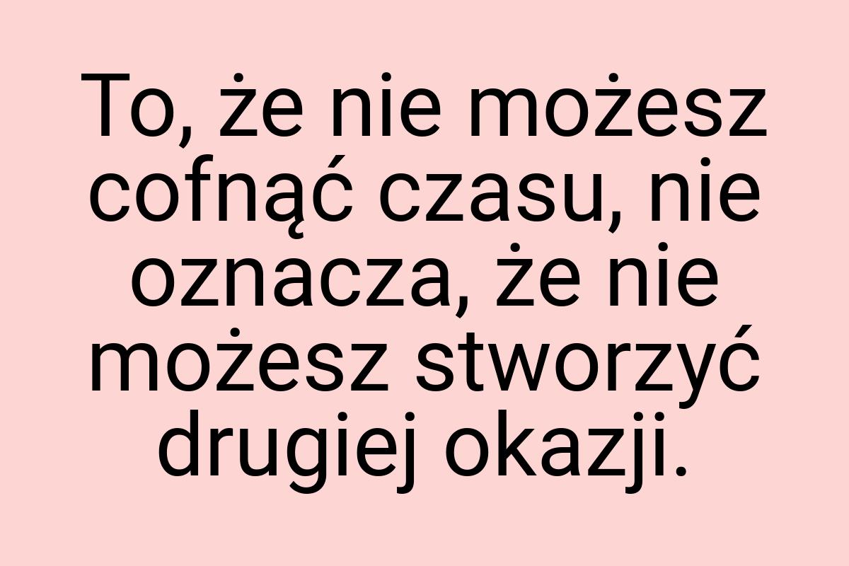 To, że nie możesz cofnąć czasu, nie oznacza, że nie możesz