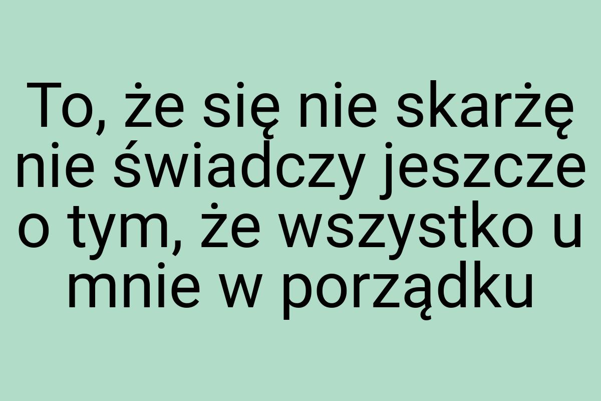 To, że się nie skarżę nie świadczy jeszcze o tym, że