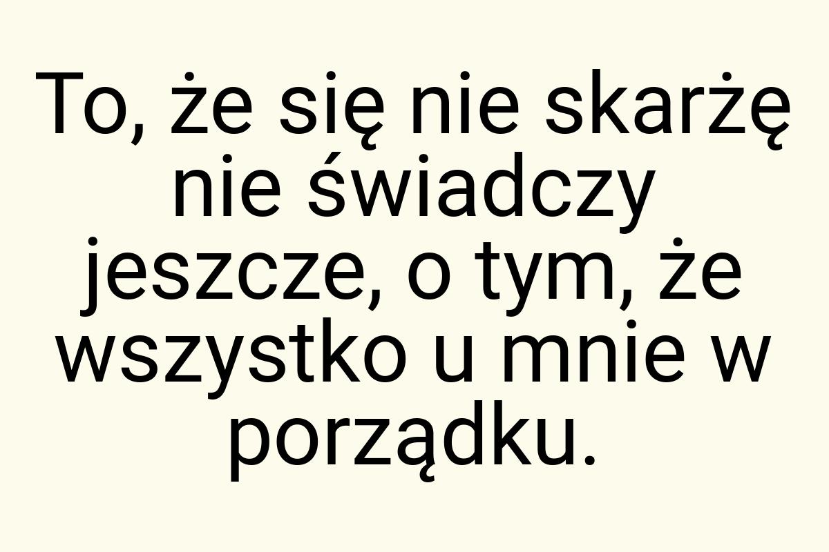 To, że się nie skarżę nie świadczy jeszcze, o tym, że