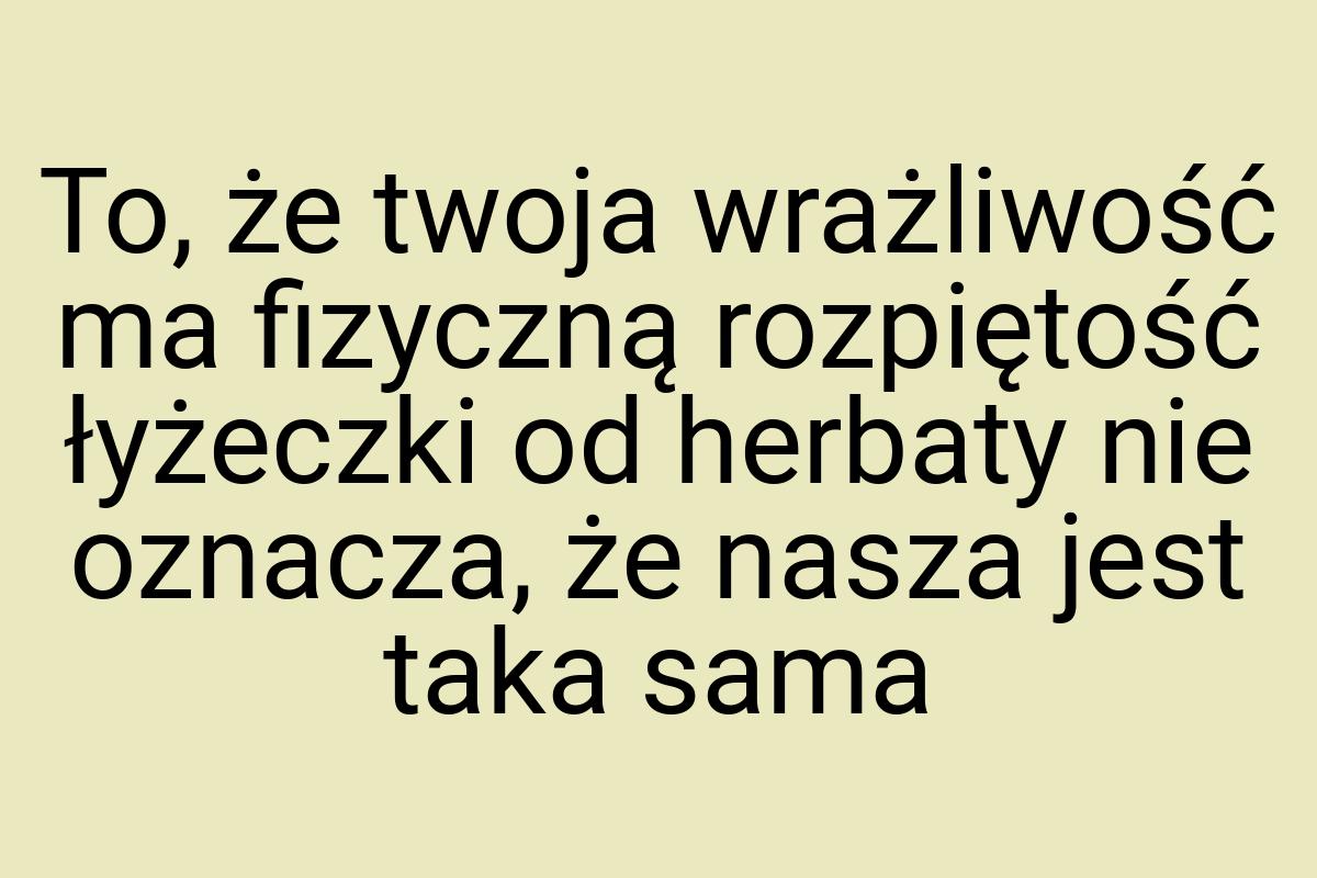 To, że twoja wrażliwość ma fizyczną rozpiętość łyżeczki od