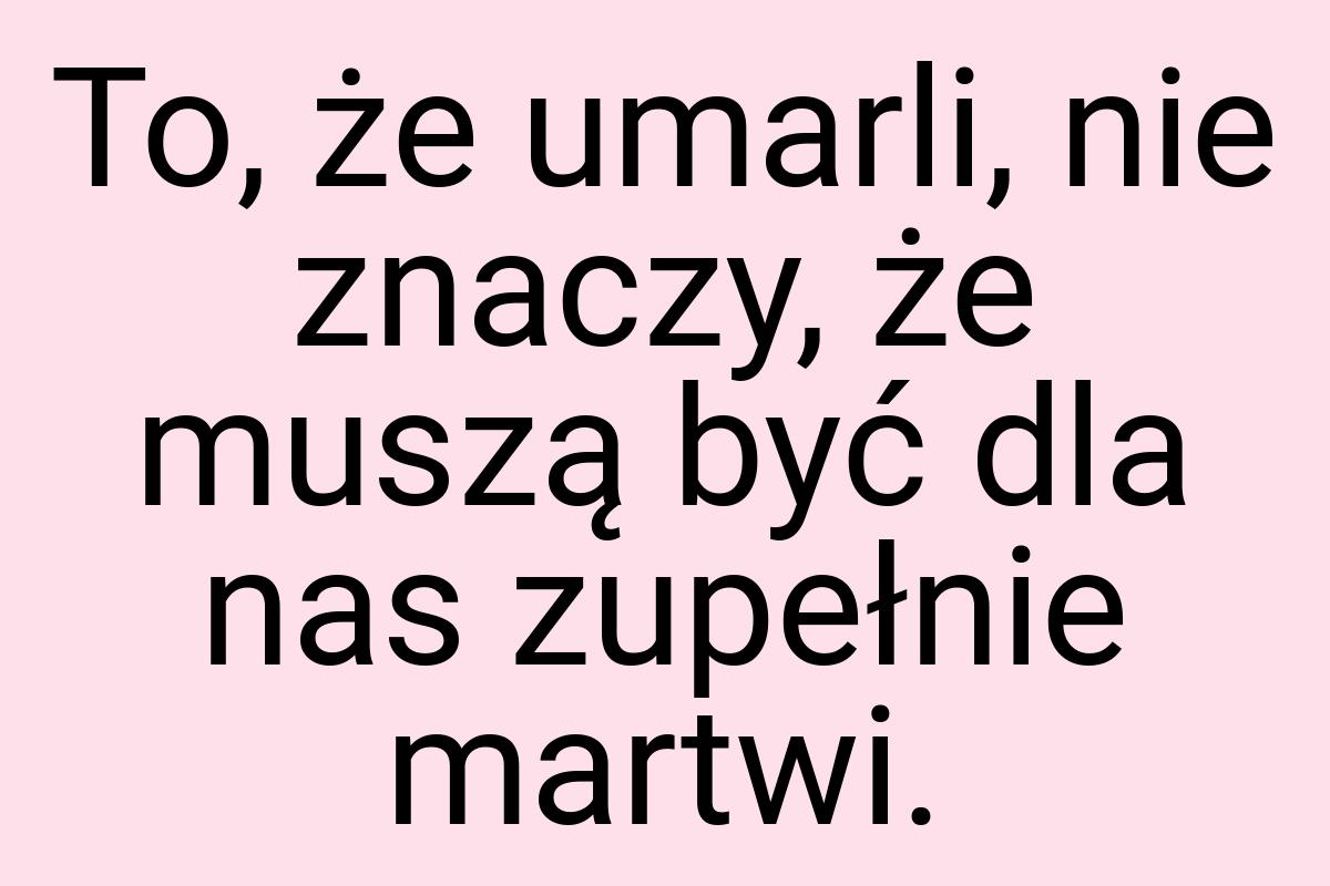 To, że umarli, nie znaczy, że muszą być dla nas zupełnie