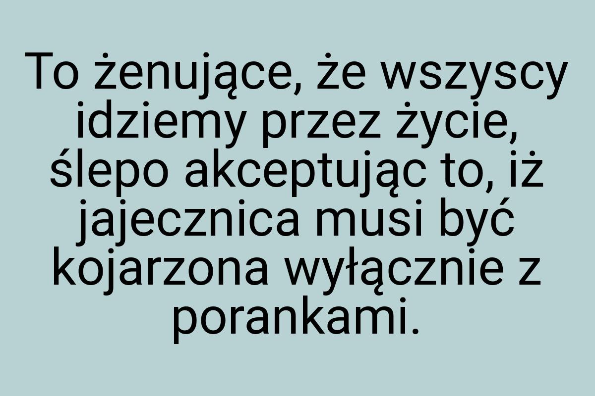 To żenujące, że wszyscy idziemy przez życie, ślepo