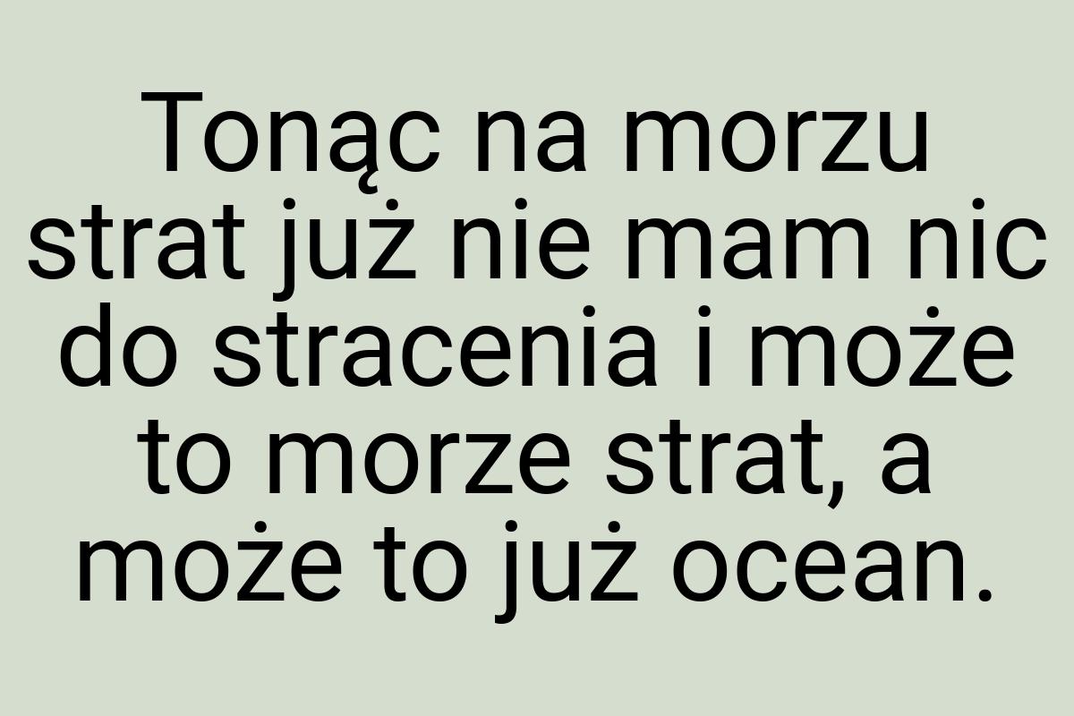 Tonąc na morzu strat już nie mam nic do stracenia i może to