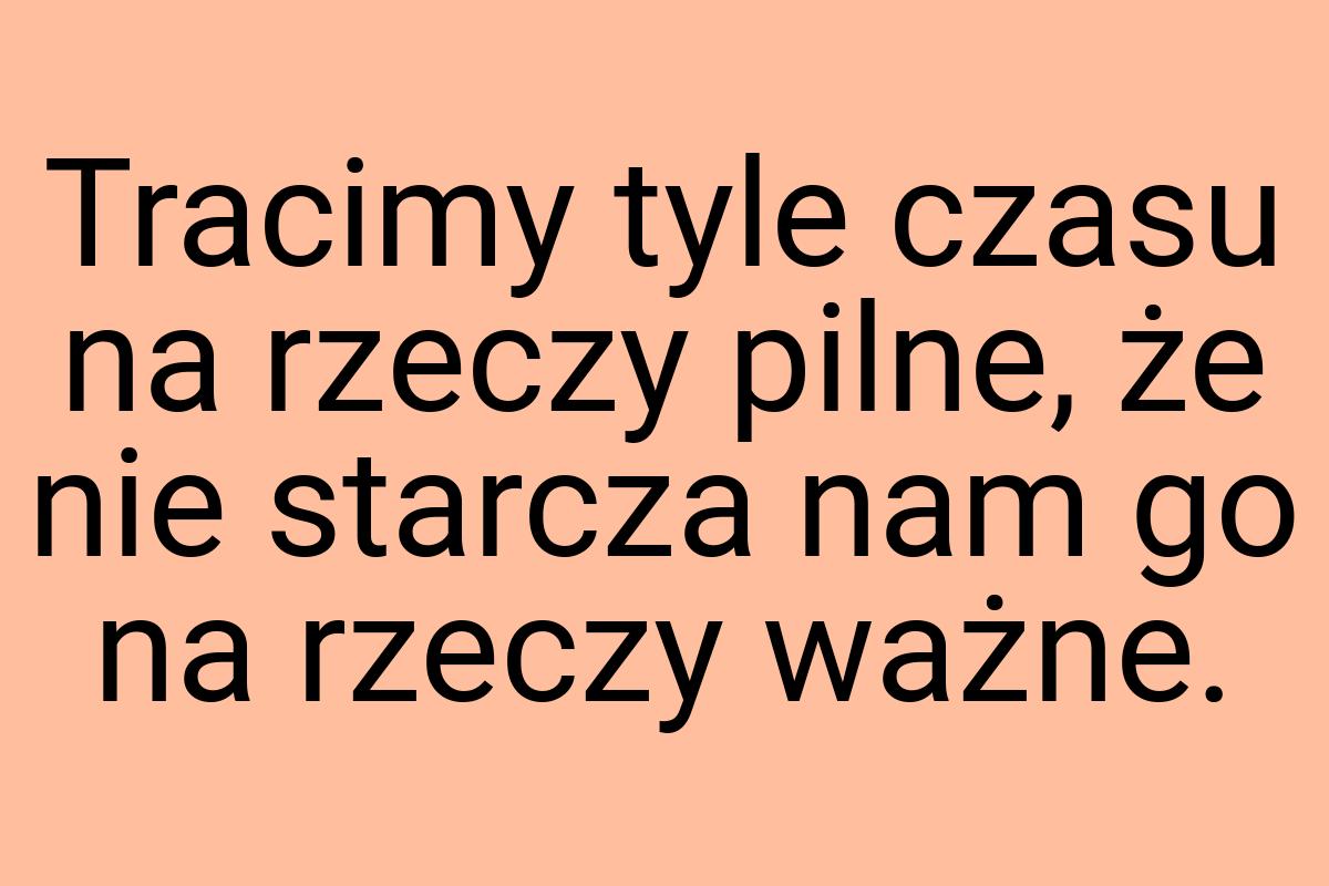 Tracimy tyle czasu na rzeczy pilne, że nie starcza nam go