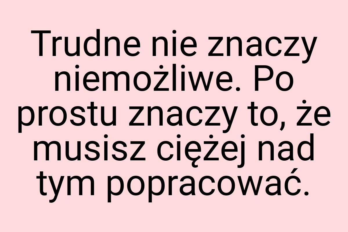 Trudne nie znaczy niemożliwe. Po prostu znaczy to, że