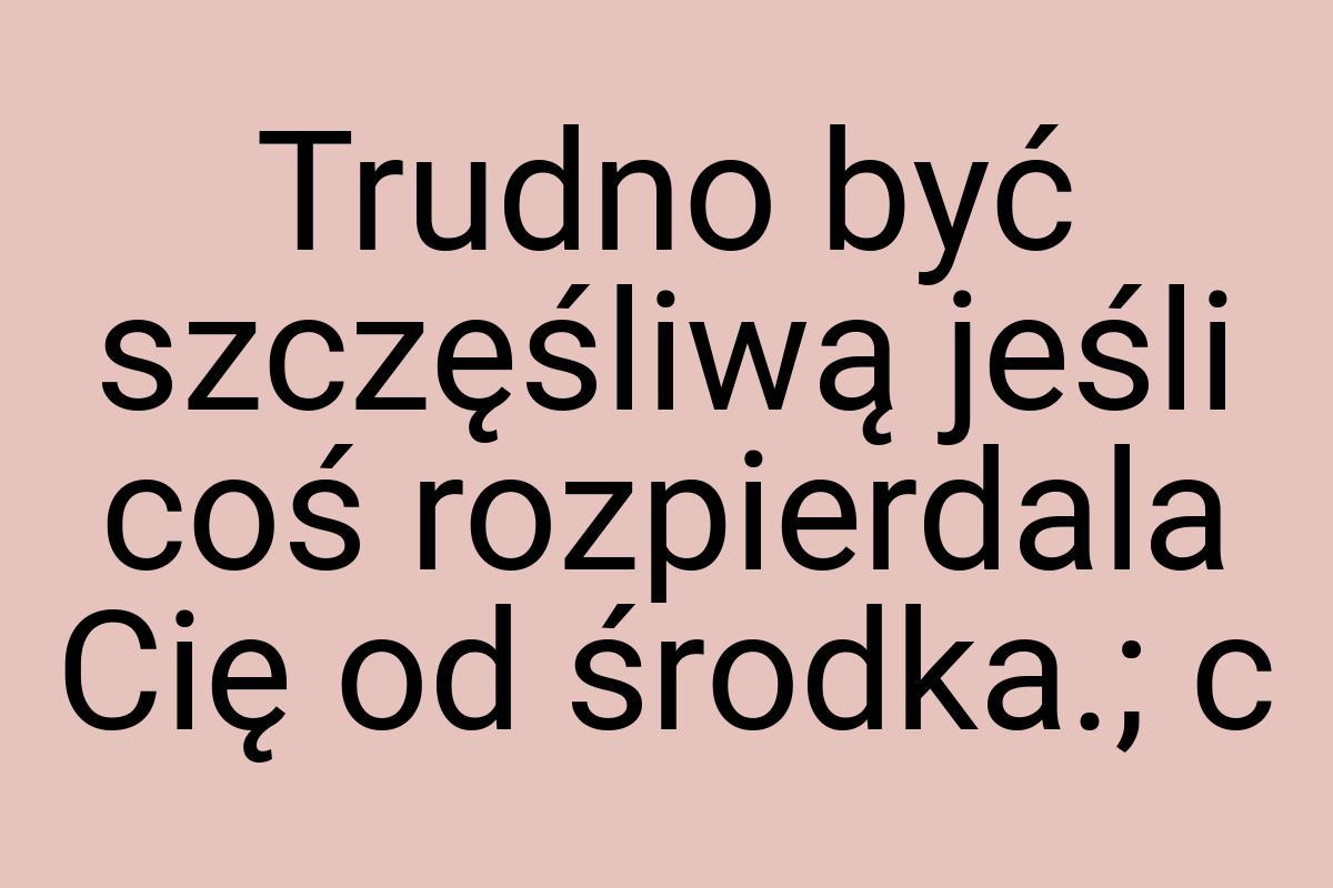 Trudno być szczęśliwą jeśli coś rozpierdala Cię od środka