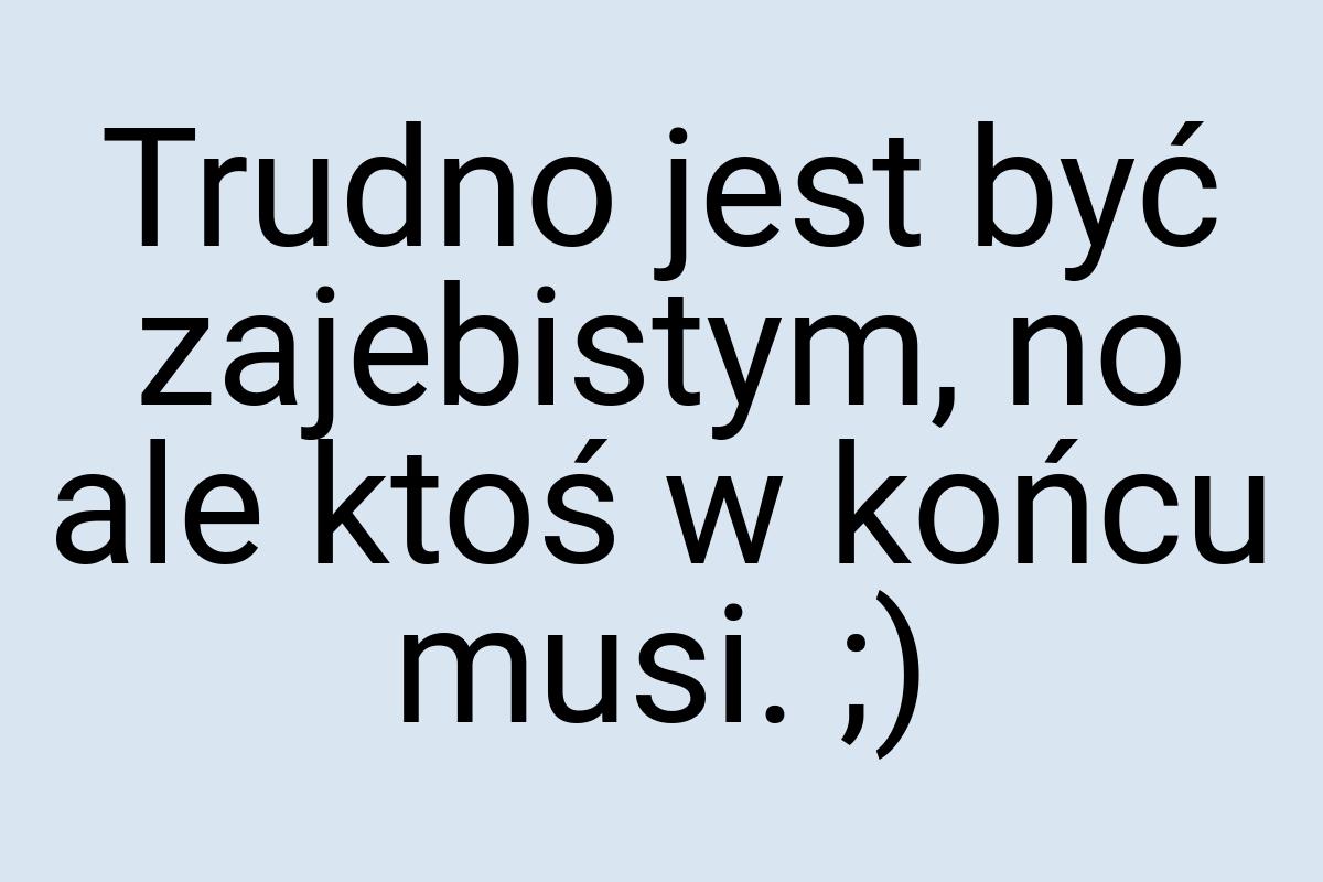 Trudno jest być zajebistym, no ale ktoś w końcu musi