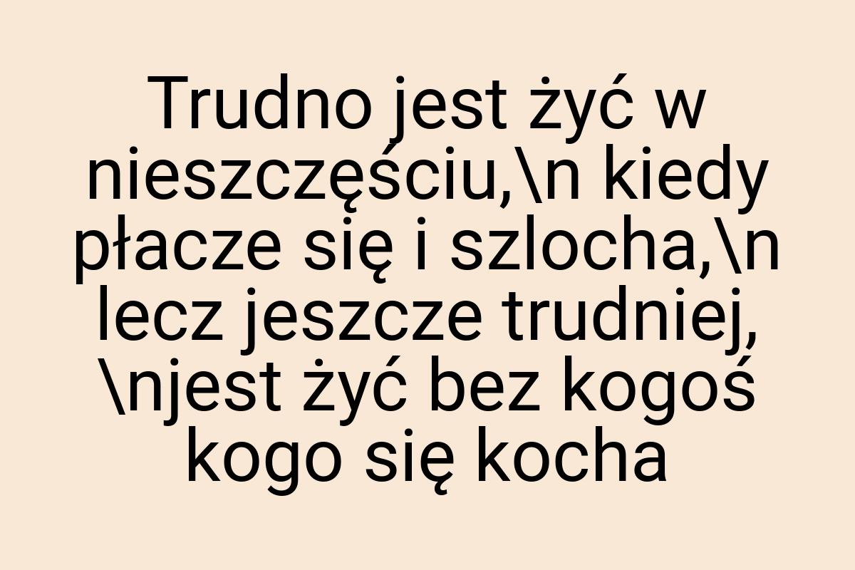 Trudno jest żyć w nieszczęściu,\n kiedy płacze się i