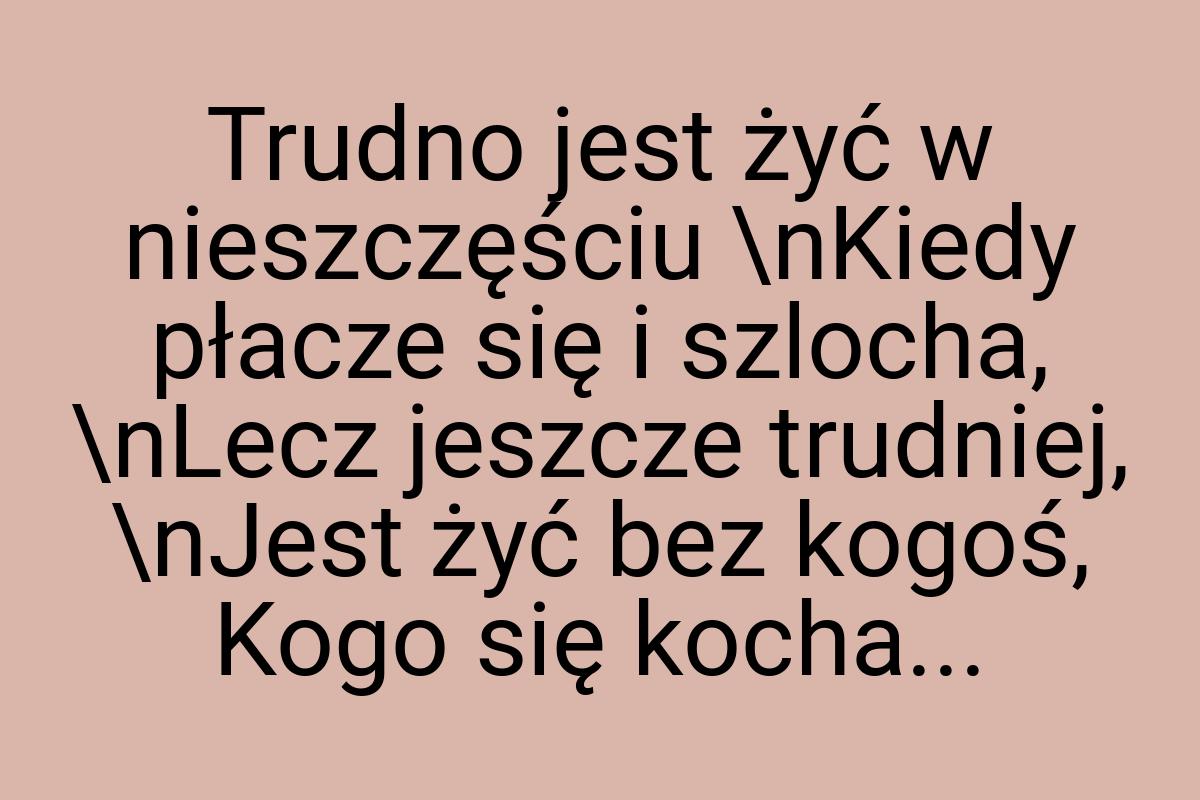 Trudno jest żyć w nieszczęściu \nKiedy płacze się i