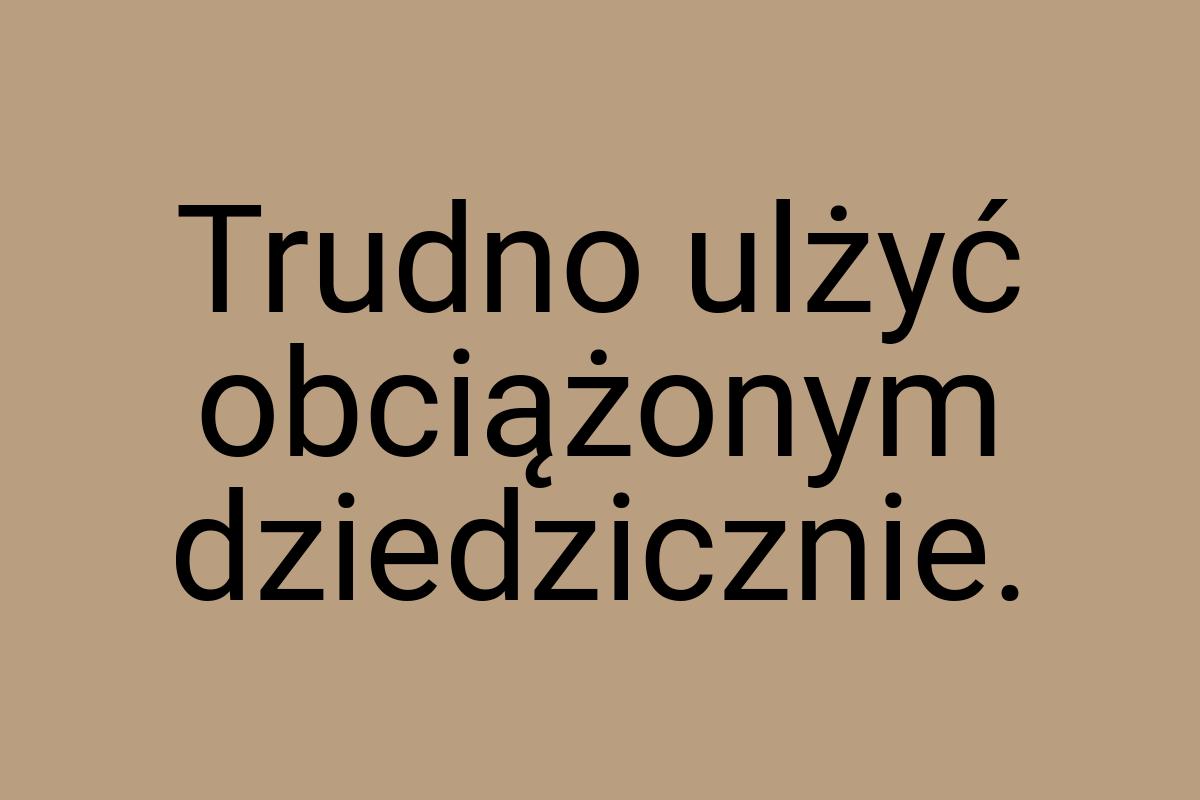 Trudno ulżyć obciążonym dziedzicznie