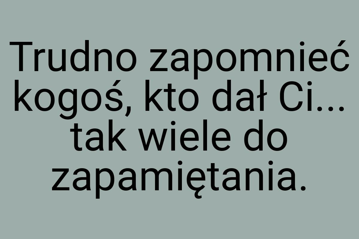 Trudno zapomnieć kogoś, kto dał Ci... tak wiele do