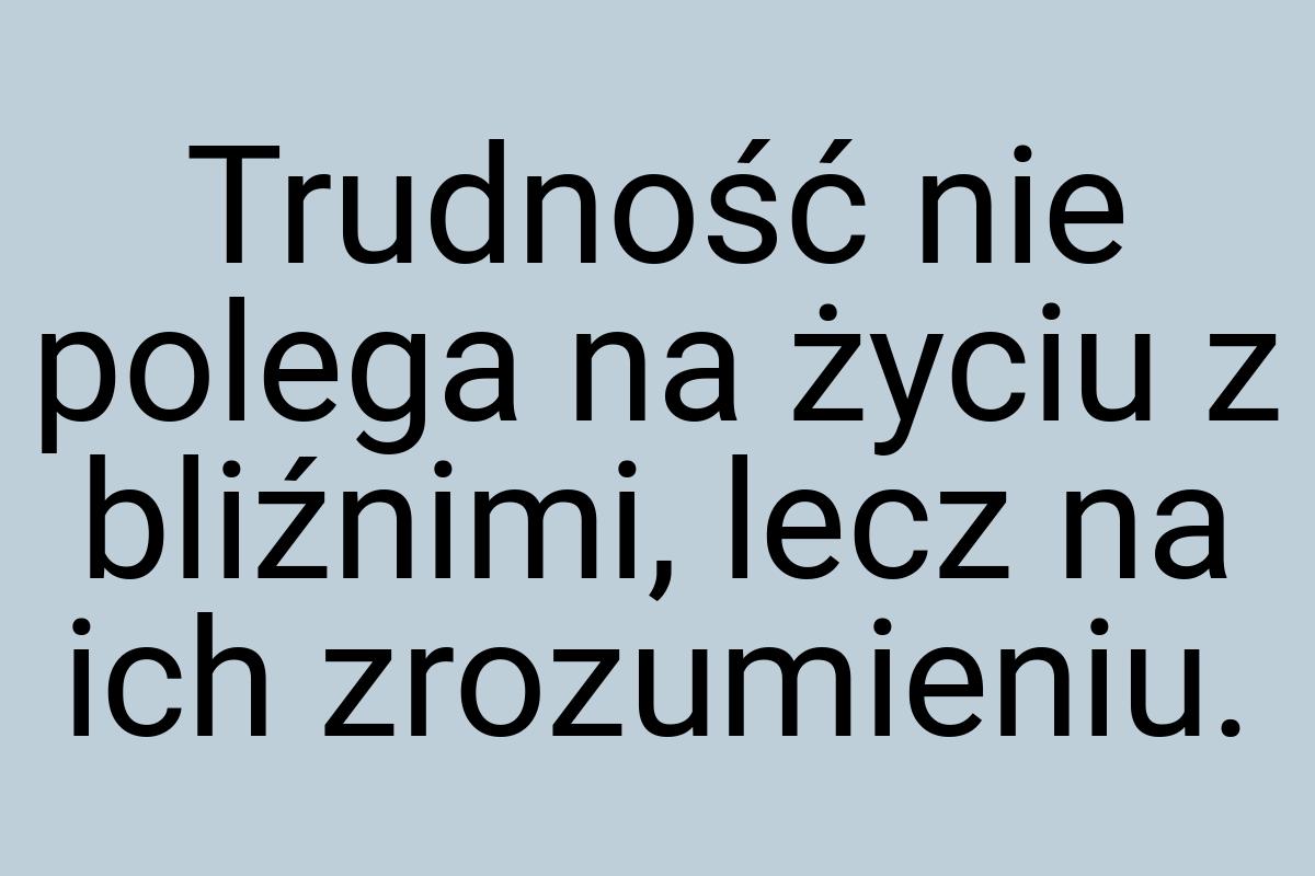 Trudność nie polega na życiu z bliźnimi, lecz na ich