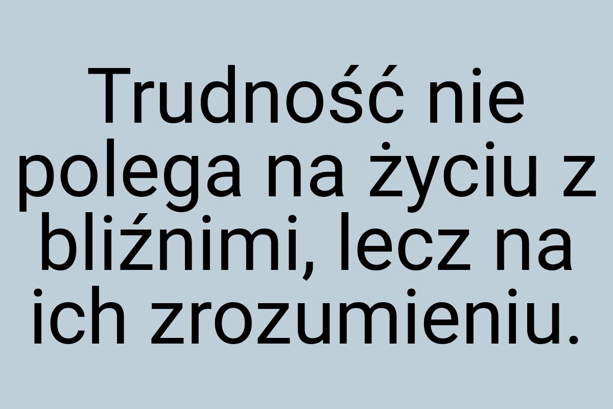 Trudność nie polega na życiu z bliźnimi, lecz na ich
